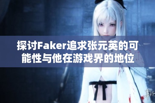 探讨Faker追求张元英的可能性与他在游戏界的地位