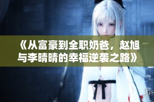 《从富豪到全职奶爸，赵旭与李晴晴的幸福逆袭之路》