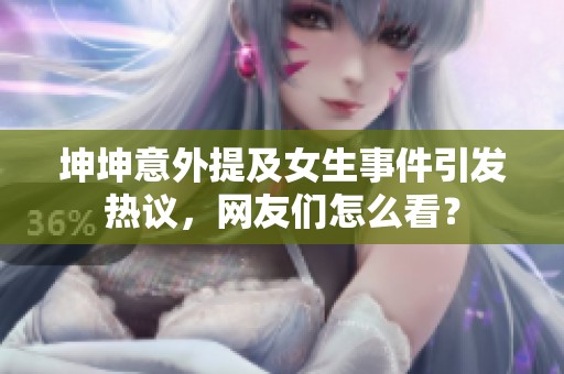 坤坤意外提及女生事件引发热议，网友们怎么看？