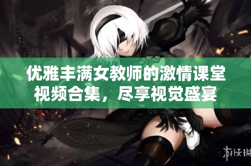 优雅丰满女教师的激情课堂视频合集，尽享视觉盛宴