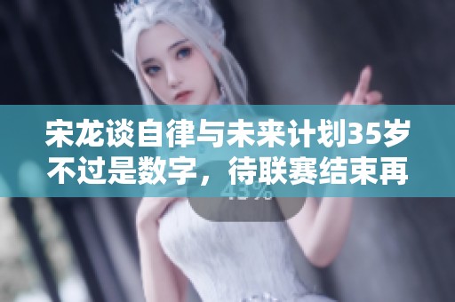 宋龙谈自律与未来计划35岁不过是数字，待联赛结束再谈合同