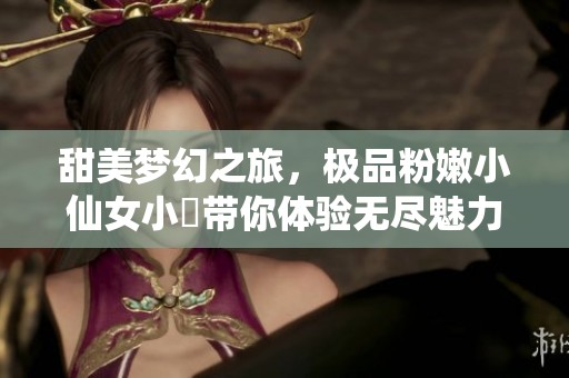 甜美梦幻之旅，极品粉嫩小仙女小泬带你体验无尽魅力