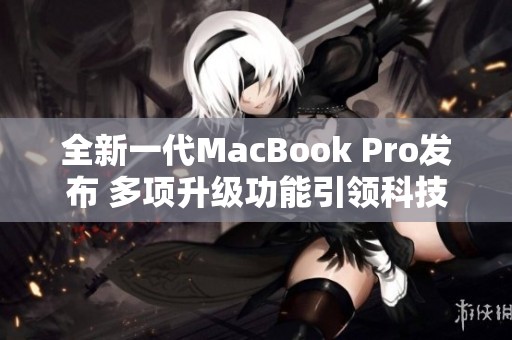 全新一代MacBook Pro发布 多项升级功能引领科技潮流