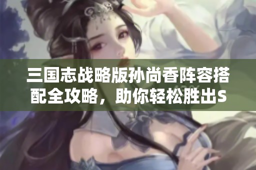 三国志战略版孙尚香阵容搭配全攻略，助你轻松胜出S2赛季