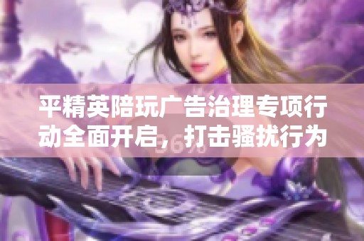 平精英陪玩广告治理专项行动全面开启，打击骚扰行为保护用户权益