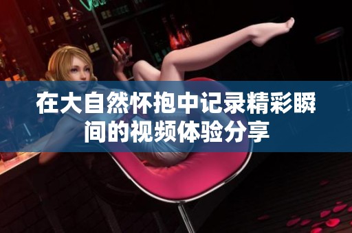 在大自然怀抱中记录精彩瞬间的视频体验分享