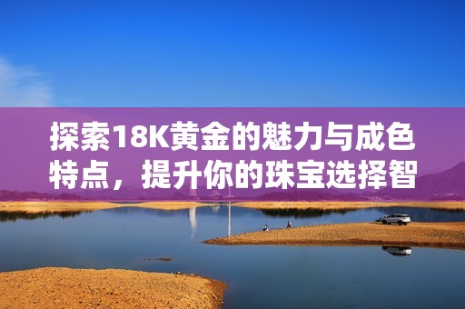 探索18K黄金的魅力与成色特点，提升你的珠宝选择智慧