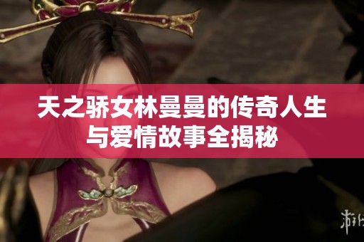 天之骄女林曼曼的传奇人生与爱情故事全揭秘