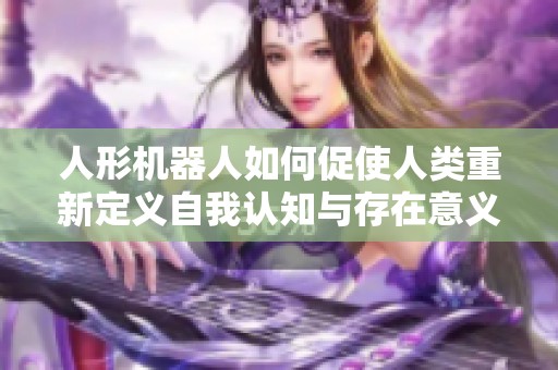 人形机器人如何促使人类重新定义自我认知与存在意义