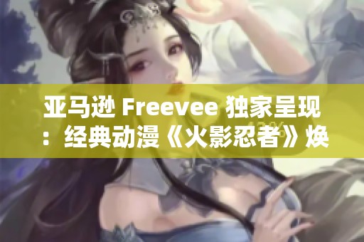 亚马逊 Freevee 独家呈现：经典动漫《火影忍者》焕新回归