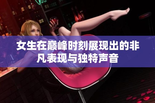 女生在巅峰时刻展现出的非凡表现与独特声音