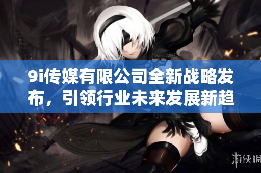 9i传媒有限公司全新战略发布，引领行业未来发展新趋势