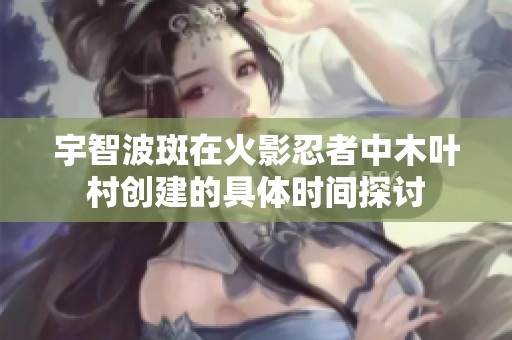 宇智波斑在火影忍者中木叶村创建的具体时间探讨