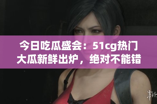 今日吃瓜盛会：51cg热门大瓜新鲜出炉，绝对不能错过！