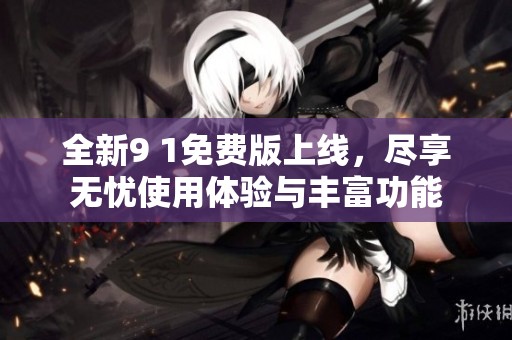 全新9 1免费版上线，尽享无忧使用体验与丰富功能
