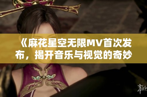 《麻花星空无限MV首次发布，揭开音乐与视觉的奇妙之旅》
