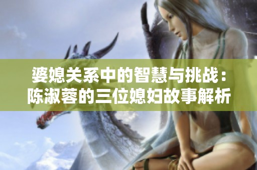 婆媳关系中的智慧与挑战：陈淑蓉的三位媳妇故事解析