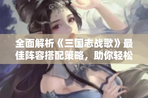 全面解析《三国志战歌》最佳阵容搭配策略，助你轻松制胜！
