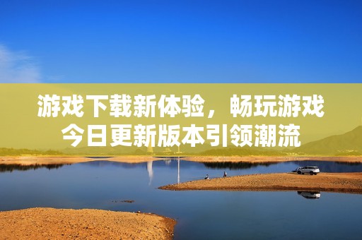 游戏下载新体验，畅玩游戏今日更新版本引领潮流