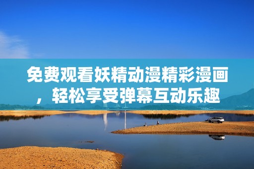 免费观看妖精动漫精彩漫画，轻松享受弹幕互动乐趣