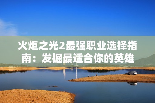 火炬之光2最强职业选择指南：发掘最适合你的英雄