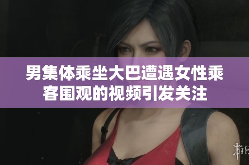 男集体乘坐大巴遭遇女性乘客围观的视频引发关注