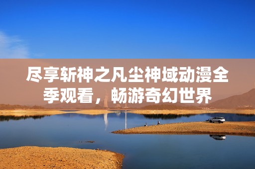 尽享斩神之凡尘神域动漫全季观看，畅游奇幻世界