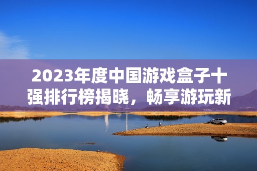 2023年度中国游戏盒子十强排行榜揭晓，畅享游玩新体验