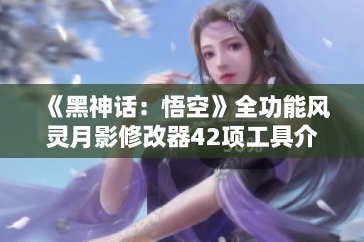《黑神话：悟空》全功能风灵月影修改器42项工具介绍与使用指南
