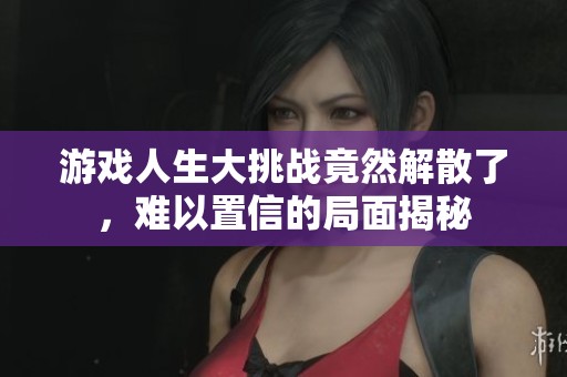 游戏人生大挑战竟然解散了，难以置信的局面揭秘
