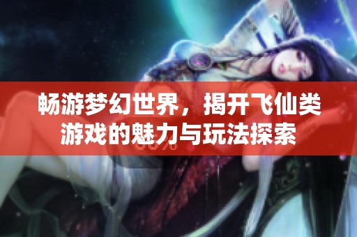 畅游梦幻世界，揭开飞仙类游戏的魅力与玩法探索