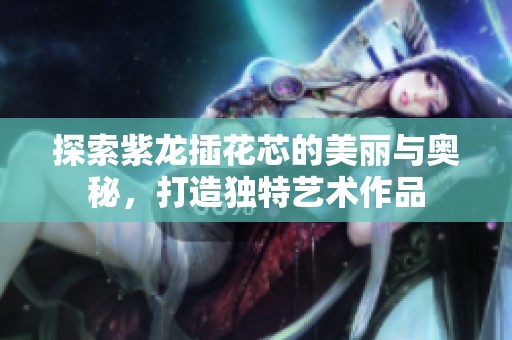 探索紫龙插花芯的美丽与奥秘，打造独特艺术作品