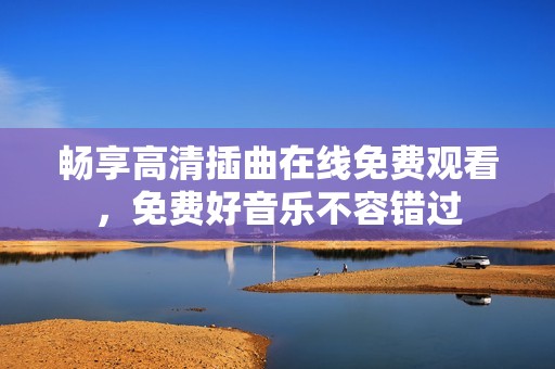 畅享高清插曲在线免费观看，免费好音乐不容错过