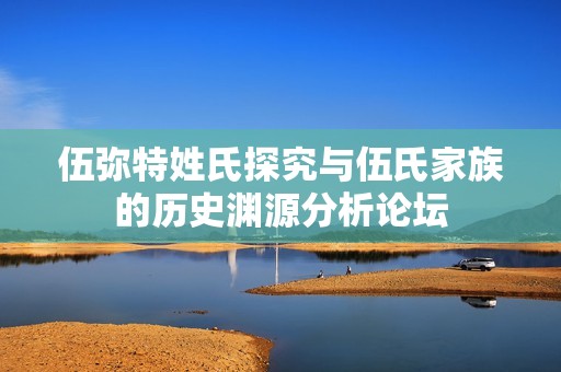 伍弥特姓氏探究与伍氏家族的历史渊源分析论坛