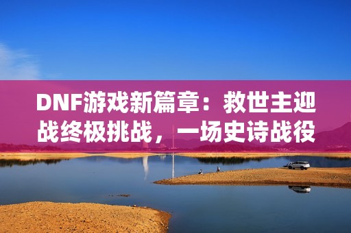 DNF游戏新篇章：救世主迎战终极挑战，一场史诗战役即将开启