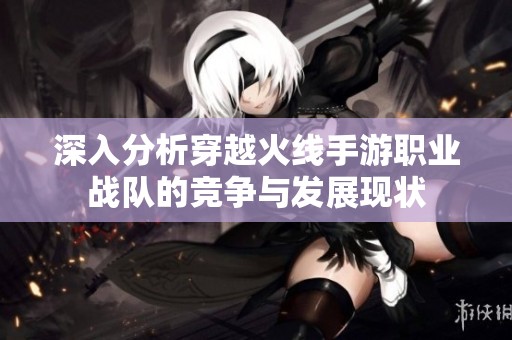 深入分析穿越火线手游职业战队的竞争与发展现状