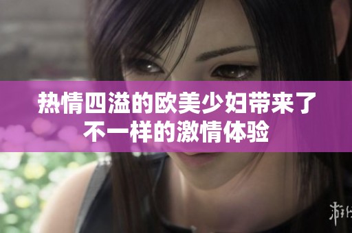 热情四溢的欧美少妇带来了不一样的激情体验