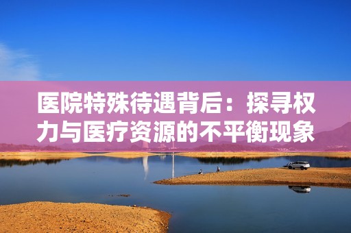 医院特殊待遇背后：探寻权力与医疗资源的不平衡现象