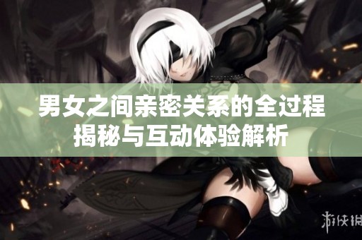 男女之间亲密关系的全过程揭秘与互动体验解析