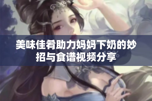 美味佳肴助力妈妈下奶的妙招与食谱视频分享