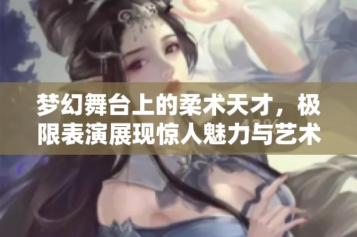 梦幻舞台上的柔术天才，极限表演展现惊人魅力与艺术之美