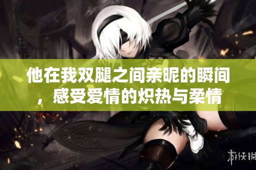 他在我双腿之间亲昵的瞬间，感受爱情的炽热与柔情