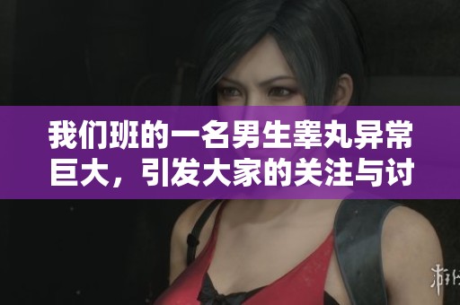 我们班的一名男生睾丸异常巨大，引发大家的关注与讨论