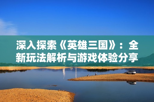 深入探索《英雄三国》：全新玩法解析与游戏体验分享