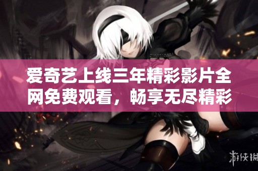 爱奇艺上线三年精彩影片全网免费观看，畅享无尽精彩