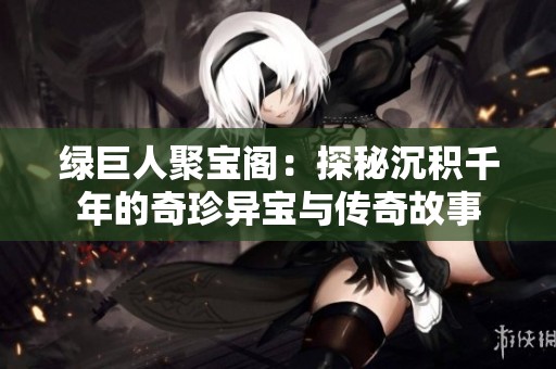 绿巨人聚宝阁：探秘沉积千年的奇珍异宝与传奇故事