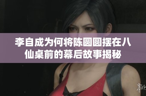 李自成为何将陈圆圆摆在八仙桌前的幕后故事揭秘