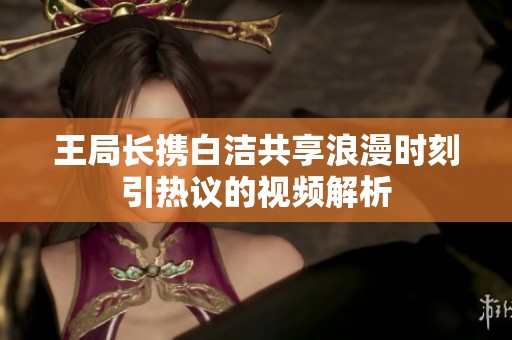 王局长携白洁共享浪漫时刻引热议的视频解析