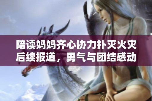 陪读妈妈齐心协力扑灭火灾后续报道，勇气与团结感动人心