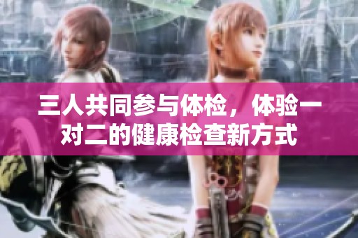 三人共同参与体检，体验一对二的健康检查新方式